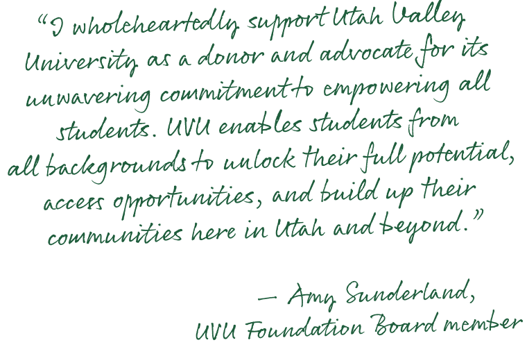 'I wholeheartedly support Utah Valley University as a donor and advocate for its unwavering commitment to empowering all students. UVU enables students from all backgrounds to unlock their full potential, access opportunities, and build up their communities here in Utah and beyond.' —Amy Sunderland, UVU Foundation Board member