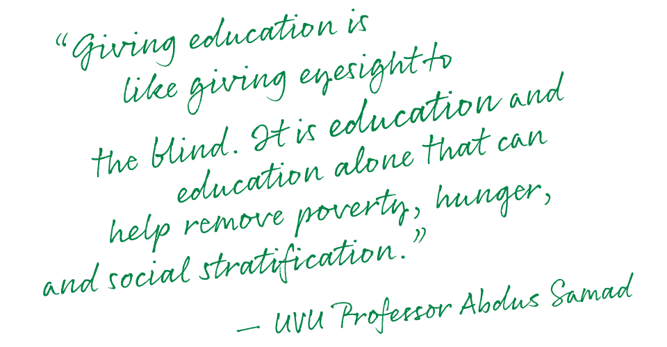'Giving education is like giving eyesight to the blind. It is education and education alone that can help remove poverty, hunger, and social stratification.' – UVU Professor Abdus Samad
