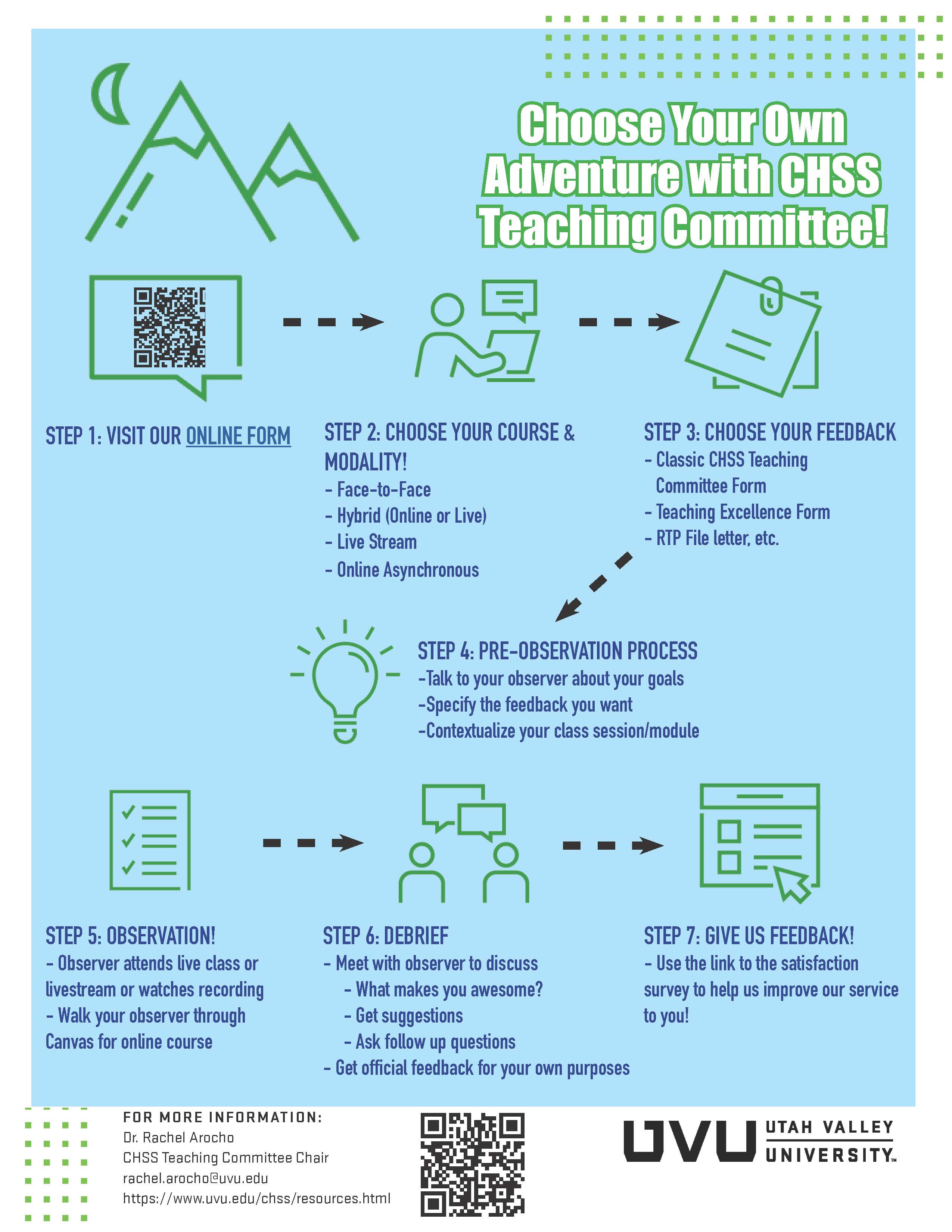 Choose your own adventure with the CHSS Teaching Committee! Step 1: Visit our Online Form (uvu.edu/chss/resources). Step 2: Choose your course & modality! Face-to-face, hybrid (online or live), live stream, online asynchronous. Step 3: Choose your feedback. Classic CHSS Teaching Committee Form, Teaching Excellence Form, RTP File letter, etc. Step 4: Pre-Observation Process. Talk to your observer about your goals, specify the feedback you want, contextualize your class session/module. Step 5: Observation! Observer attends live class or livestream or watches recording, or walk your observer through Canvas for online course. Step 6: Debrief. Meet with your observer to discuss: what makes you awesome? Get suggestions, ask follow up questions. Get official feedback for your own purposes. Step 7: Give us feedback! Use the link to the satisfaction survey to help us improve our service to you! For more information: Dr. Rachel Arocho, CHSS Teaching Committee Chair, rachel.arocho@uvu.edu, https://www.uvu.edu/chss/resources.html 