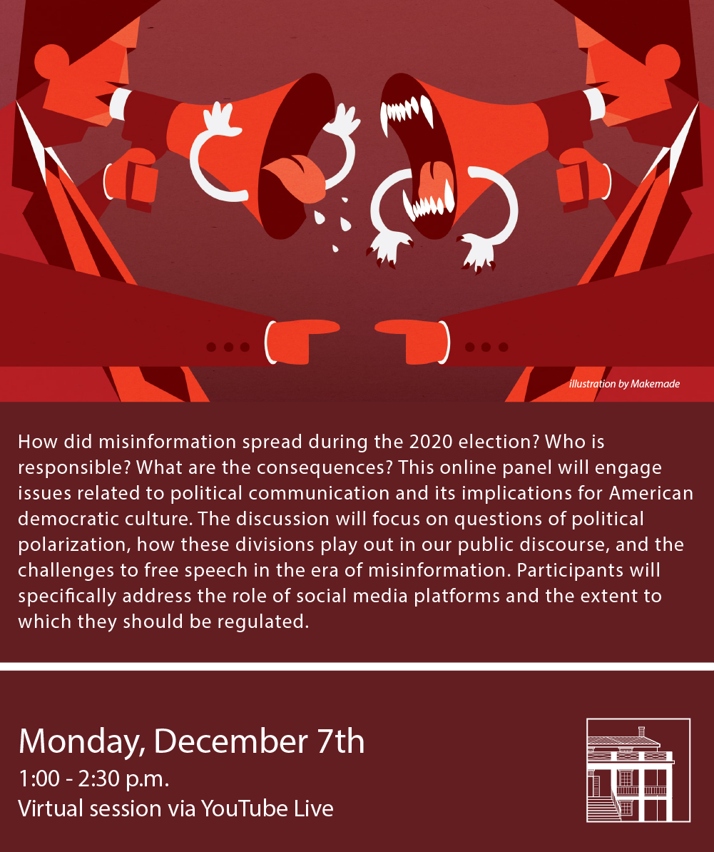 Poster for this event, featuring two digitally-drawn figures yelling at each other with megaphones with a red background. Text on the image reads, 'How did misinformation spread during the 2020 election? Who is responsible? What are the consequences? This online panel will engage with issues related to political communication and its implications for American democratic culture. The discussion will focus on questions of political polarization, how these divisions play out in our public discourse, and the challenges to free speech in the era of misinformation. Participants will specifically address the role of social media platforms and the extent to which they should be regulated.'