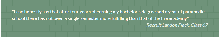 Quote from Recruit Landon Flack, Class 67: "I can honestly say that after four years of earning my bachelor's degree and a year of paramedic school there has not been a single semester more fulfilling than that of the fire academy."