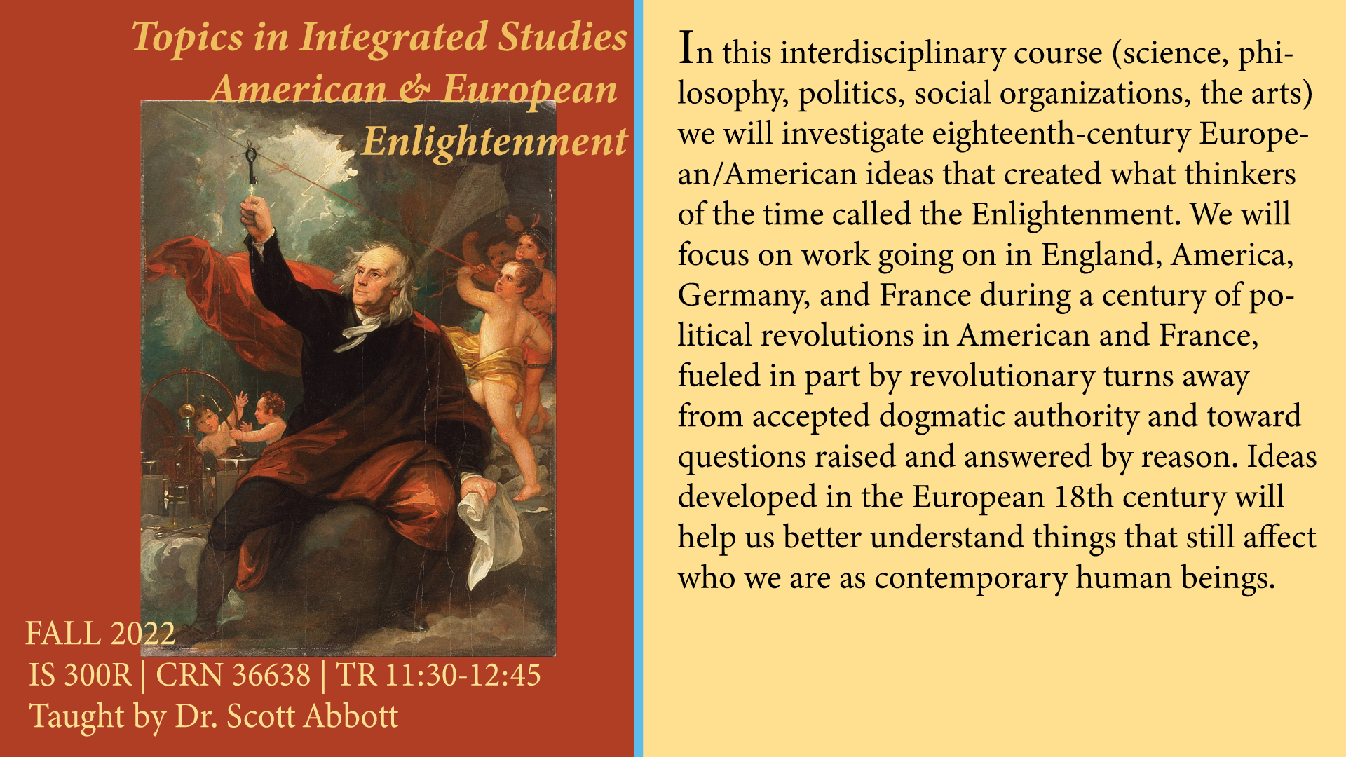 In this interdisciplinary course we will investigate eighteenth century European/American ideas that created what thinkers of the time called Enlightenment. We will focus on work going on in England, America, Germany, and France during a century of political revolutions in America and France, fueled in part by revolutionary turs away from accepted dogmatic authority and toward questions raised and answered by reason. Ideas developed in the European 18th century will help us better understand things that still affect who we are as  contemporary human beings.