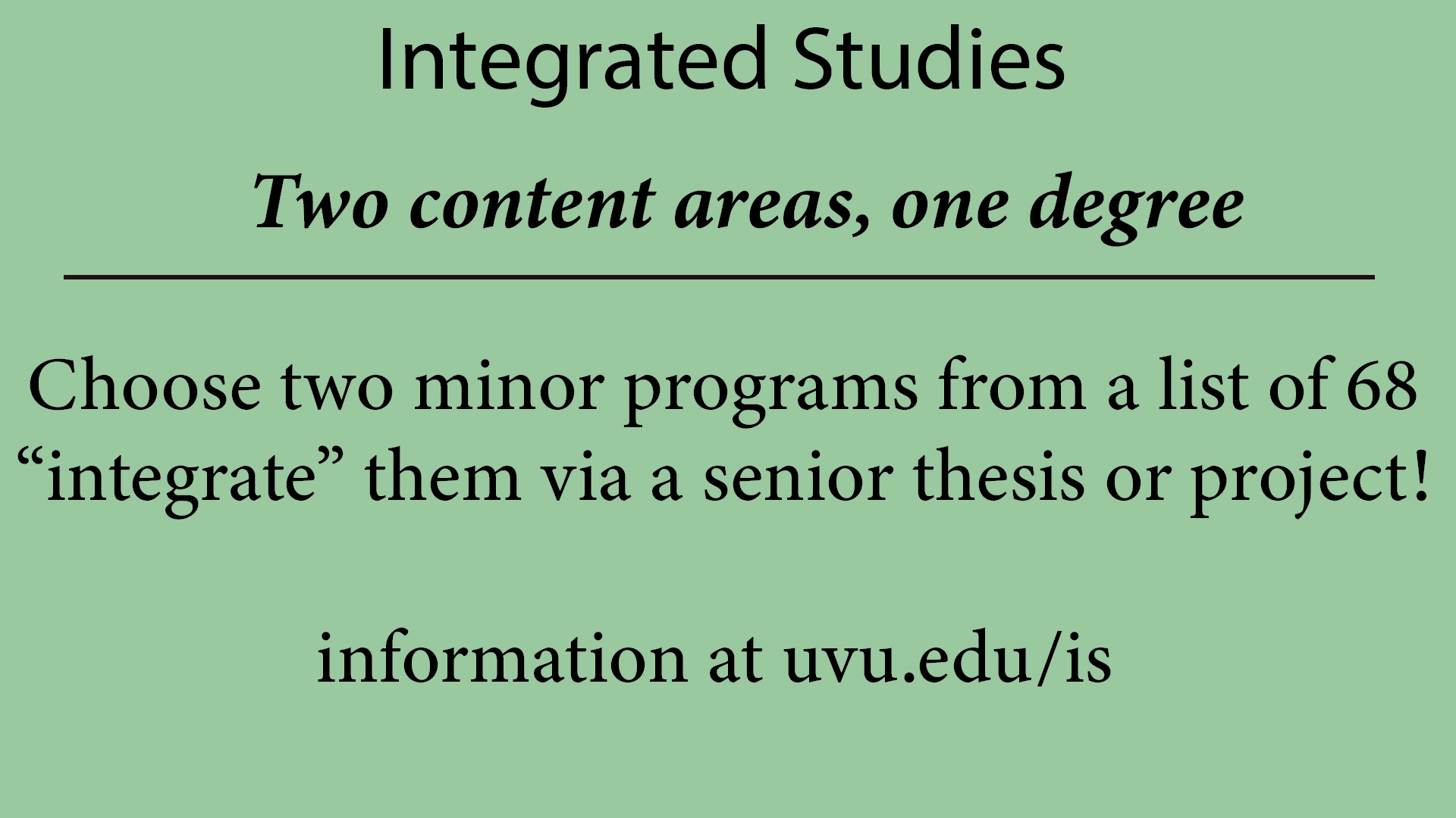 two content areas, one degree:

Choose two minor programs from a list of 68 "integrate" them via a senior thesis or project!

Information at uvu.edu/is