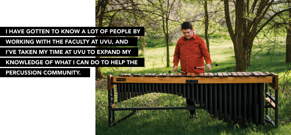 I have gotton to know a lot of people by working with the faculty at UVU, and I've taken my time at UVU to expand my knowledge of what I can do to help the percussion community.