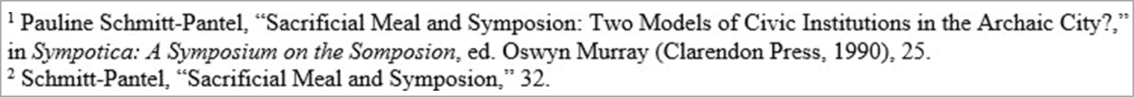 Shortened notes citation example "Pauline Schmitt-Pantel, 'Sacrificial Meal and Symposion: Two Models of Civic Institutions in the Archaic City?,' in Sympotica: A Sympsium on the Somposion, ed. Oswyn Murray (Clarendon Press, 1990), 25. Schmitt-Pantel,'Sacrificial Meal and Sympsion,' 32.""